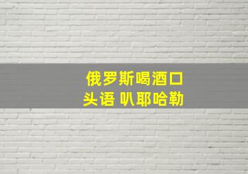 俄罗斯喝酒口头语 叭耶哈勒